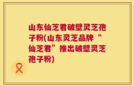 山东仙芝君破壁灵芝孢子粉(山东灵芝品牌“仙芝君”推出破壁灵芝孢子粉)