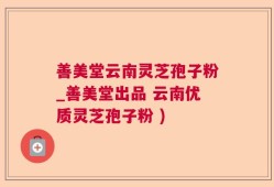善美堂云南灵芝孢子粉_善美堂出品 云南优质灵芝孢子粉 )
