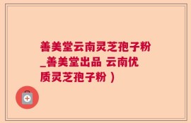 善美堂云南灵芝孢子粉_善美堂出品 云南优质灵芝孢子粉 )