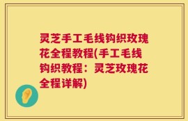 灵芝手工毛线钩织玫瑰花全程教程(手工毛线钩织教程：灵芝玫瑰花全程详解)