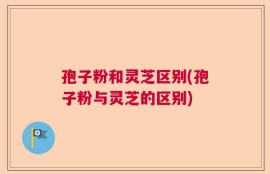 孢子粉和灵芝区别(孢子粉与灵芝的区别)
