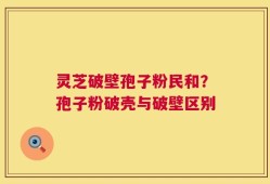 灵芝破壁孢子粉民和？孢子粉破壳与破壁区别