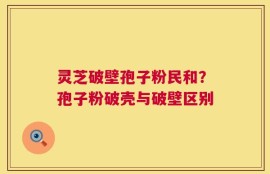 灵芝破壁孢子粉民和？孢子粉破壳与破壁区别