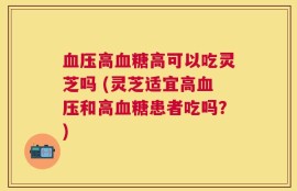 血压高血糖高可以吃灵芝吗 (灵芝适宜高血压和高血糖患者吃吗？)