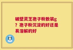 破壁灵芝孢子粉散装g？孢子粉沉淀的好还是易溶解的好