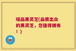 瑶品黑灵芝(品质出众的黑灵芝，您值得拥有！)