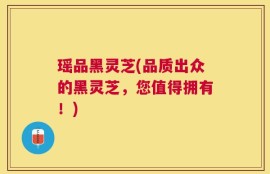 瑶品黑灵芝(品质出众的黑灵芝，您值得拥有！)