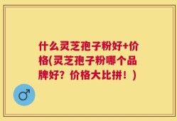 什么灵芝孢子粉好+价格(灵芝孢子粉哪个品牌好？价格大比拼！)