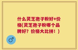 什么灵芝孢子粉好+价格(灵芝孢子粉哪个品牌好？价格大比拼！)