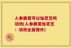 人参鹿茸可以加灵芝吗功效(人参鹿茸加灵芝：功效全面提升)