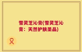 雪灵芝沁膏(雪灵芝沁膏：天然护肤圣品)