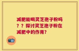 减肥能喝灵芝孢子粉吗？？探讨灵芝孢子粉在减肥中的作用？