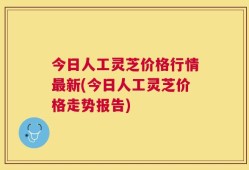 今日人工灵芝价格行情最新(今日人工灵芝价格走势报告)