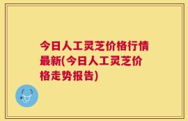 今日人工灵芝价格行情最新(今日人工灵芝价格走势报告)