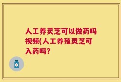 人工养灵芝可以做药吗视频(人工养殖灵芝可入药吗？