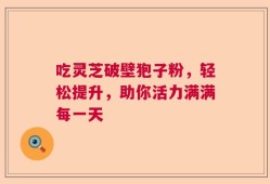 吃灵芝破壁狍子粉，轻松提升，助你活力满满每一天