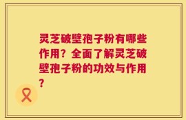灵芝破壁孢子粉有哪些作用？全面了解灵芝破壁孢子粉的功效与作用？