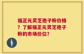 福正元灵芝孢子粉价格？了解福正元灵芝孢子粉的市场价位？