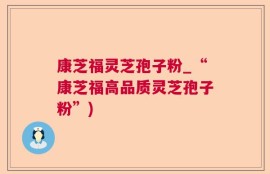 康芝福灵芝孢子粉_“康芝福高品质灵芝孢子粉”)