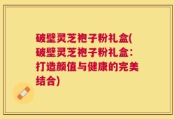 破壁灵芝袍子粉礼盒(破壁灵芝袍子粉礼盒：打造颜值与健康的完美结合)