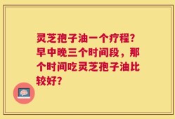 灵芝孢子油一个疗程？早中晚三个时间段，那个时间吃灵芝孢子油比较好？