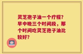 灵芝孢子油一个疗程？早中晚三个时间段，那个时间吃灵芝孢子油比较好？