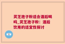 灵芝孢子粉适合酒后喝吗_灵芝孢子粉：酒后饮用的适宜性探讨