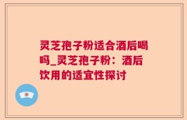 灵芝孢子粉适合酒后喝吗_灵芝孢子粉：酒后饮用的适宜性探讨