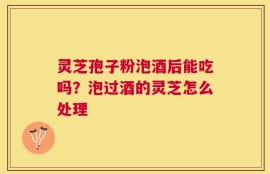 灵芝孢子粉泡酒后能吃吗？泡过酒的灵芝怎么处理