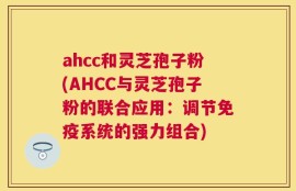 ahcc和灵芝孢子粉(AHCC与灵芝孢子粉的联合应用：调节免疫系统的强力组合)