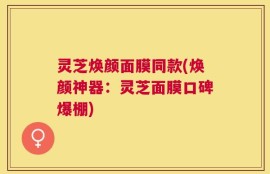 灵芝焕颜面膜同款(焕颜神器：灵芝面膜口碑爆棚)