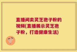 直播间卖灵芝孢子粉的视频(直播展示灵芝孢子粉，打造健康生活)
