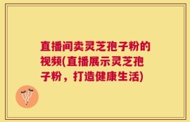 直播间卖灵芝孢子粉的视频(直播展示灵芝孢子粉，打造健康生活)