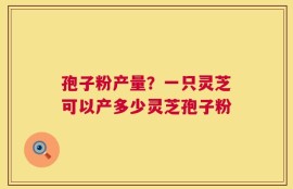孢子粉产量？一只灵芝可以产多少灵芝孢子粉