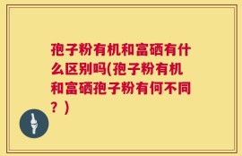 孢子粉有机和富硒有什么区别吗(孢子粉有机和富硒孢子粉有何不同？)