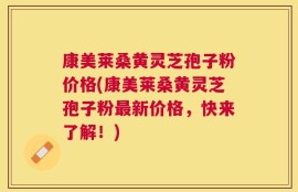 康美莱桑黄灵芝孢子粉价格(康美莱桑黄灵芝孢子粉最新价格，快来了解！)