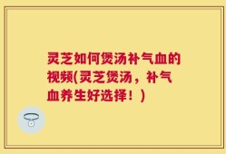 灵芝如何煲汤补气血的视频(灵芝煲汤，补气血养生好选择！)