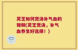 灵芝如何煲汤补气血的视频(灵芝煲汤，补气血养生好选择！)