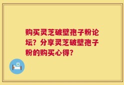 购买灵芝破壁孢子粉论坛？分享灵芝破壁孢子粉的购买心得？