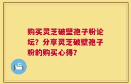 购买灵芝破壁孢子粉论坛？分享灵芝破壁孢子粉的购买心得？