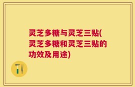 灵芝多糖与灵芝三贴(灵芝多糖和灵芝三贴的功效及用途)