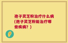 孢子灵芝粉治疗什么病(孢子灵芝粉能治疗哪些疾病？)
