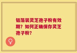 铝箔装灵芝孢子粉有效期？如何正确保存灵芝孢子粉？
