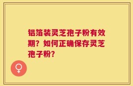 铝箔装灵芝孢子粉有效期？如何正确保存灵芝孢子粉？