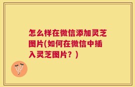 怎么样在微信添加灵芝图片(如何在微信中插入灵芝图片？)