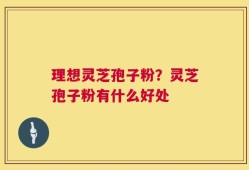 理想灵芝孢子粉？灵芝孢子粉有什么好处