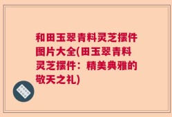 和田玉翠青料灵芝摆件图片大全(田玉翠青料灵芝摆件：精美典雅的敬天之礼)