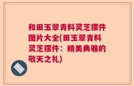 和田玉翠青料灵芝摆件图片大全(田玉翠青料灵芝摆件：精美典雅的敬天之礼)
