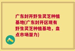 广东封开野生灵芝种植基地(广东封开区现有野生灵芝种植基地，盘点市场潜力)