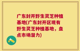 广东封开野生灵芝种植基地(广东封开区现有野生灵芝种植基地，盘点市场潜力)